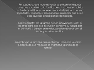 Por supuesto, que muchas veces se presentan algunos
 roces que sacudirán a la familia, pero si su base es solida,
 es fuerte, y edificada sobre el amor y la fidelidad, podrán
 soportarlos, vencerlos y solucionarlos, sin pensar que es un
          peso que nos está pidiendo demasiado.


   Los integrantes de la familia deben apoyarse los unos a
  los otros para que esa institución conserve su fuerza, por
  el contrario si pelean entre ellos, pueden acabar con el
                    amor y la unión familiar.



Sin embargo la mayoría quiere altercar, teniendo la última
   palabra, de ese modo no se mantiene la unión de la
                        familia.
 