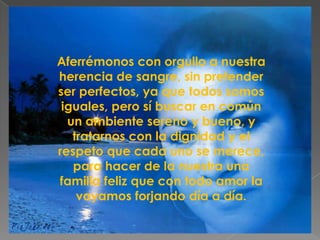 Aferrémonos con orgullo a nuestra
herencia de sangre, sin pretender
ser perfectos, ya que todos somos
 iguales, pero sí buscar en común
  un ambiente sereno y bueno, y
   tratarnos con la dignidad y el
respeto que cada uno se merece,
   para hacer de la nuestra una
familia feliz que con todo amor la
    vayamos forjando día a día.
 