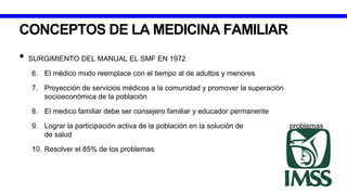 CONCEPTOS DE LA MEDICINA FAMILIAR
• SURGIMIENTO DEL MANUAL EL SMF EN 1972
6. El médico mixto reemplace con el tiempo al de adultos y menores
7. Proyección de servicios médicos a la comunidad y promover la superación
socioeconómica de la población
8. El medico familiar debe ser consejero familiar y educador permanente
9. Lograr la participación activa de la población en la solución de problemas
de salud
10. Resolver el 85% de los problemas
 