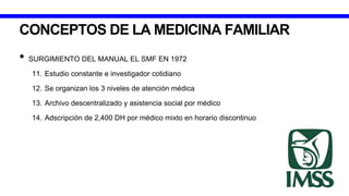 CONCEPTOS DE LA MEDICINA FAMILIAR
• SURGIMIENTO DEL MANUAL EL SMF EN 1972
11. Estudio constante e investigador cotidiano
12. Se organizan los 3 niveles de atención médica
13. Archivo descentralizado y asistencia social por médico
14. Adscripción de 2,400 DH por médico mixto en horario discontinuo
 