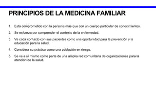 PRINCIPIOS DE LA MEDICINA FAMILIAR
1. Está comprometido con la persona más que con un cuerpo particular de conocimientos.
2. Se esfuerza por comprender el contexto de la enfermedad.
3. Ve cada contacto con sus pacientes como una oportunidad para la prevención y la
educación para la salud.
4. Considera su práctica como una población en riesgo.
5. Se ve a sí mismo como parte de una amplia red comunitaria de organizaciones para la
atención de la salud.
 