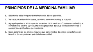 PRINCIPIOS DE LA MEDICINA FAMILIAR
6. Idealmente debe compartir el mismo hábitat de sus pacientes.
7. Ve a sus pacientes en las casas, así como en el consultorio y el hospital.
8. Agrega importancia a los aspectos subjetivos de la medicina. Complementa el enfoque
estrictamente objetivo y positivista de los problemas de salud con los sentimientos y
comprensión profunda de las relaciones.
9. Es un gerente de los amplios recursos que como médico de primer contacto tiene en
beneficio de sus pacientes y de toda la comunidad.
 