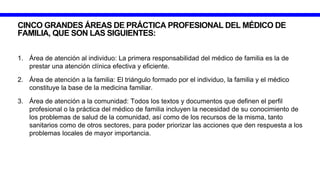 CINCO GRANDES ÁREAS DE PRÁCTICA PROFESIONAL DEL MÉDICO DE
FAMILIA, QUE SON LAS SIGUIENTES:
1. Área de atención al individuo: La primera responsabilidad del médico de familia es la de
prestar una atención clínica efectiva y eficiente.
2. Área de atención a la familia: El triángulo formado por el individuo, la familia y el médico
constituye la base de la medicina familiar.
3. Área de atención a la comunidad: Todos los textos y documentos que definen el perfil
profesional o la práctica del médico de familia incluyen la necesidad de su conocimiento de
los problemas de salud de la comunidad, así como de los recursos de la misma, tanto
sanitarios como de otros sectores, para poder priorizar las acciones que den respuesta a los
problemas locales de mayor importancia.
 