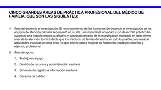 CINCO GRANDES ÁREAS DE PRÁCTICA PROFESIONAL DEL MÉDICO DE
FAMILIA, QUE SON LAS SIGUIENTES:
4. Área de docencia e investigación: El reconocimiento de las funciones de docencia e investigación en los
equipos de atención primaria representó en su día una importante novedad, cuyo desarrollo práctico ha
supuesto una notable mejora cualitativa y cuantitativamente de la investigación realizada en este primer
nivel de la atención. Es indudable que los médicos de familia deben hacer todo lo posible para realizar
actividades incluidas en esta área, ya que ello llevará a mejorar su formación, prestigio científico y
ejercicio profesional.
5. Área de apoyo:
1. Trabajo en equipo
2. Gestión de recursos y administración sanitaria
3. Sistemas de registro e información sanitaria
4. Garantía de calidad
 