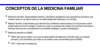 CONCEPTOS DE LA MEDICINA FAMILIAR
• Medicina familiar: Especialidad medica y disciplina académica que estudia los procesos que
inciden tanto en la salud como en la enfermedad del individuo y su familia.
• Médico familiar: Especialista que atiende los problemas relacionados con el proceso salud-
enfermedad en forma integral, continua y bajo un enfoque de riesgo en el ámbito individual y
familiar tomando en consideración el contexto biológico, social y psicológico.
• Medicina familiar en IMSS
• 1969: Se busca instituir una nueva especialidad de Medicina Familiar para el cuidado
primario y se considera que este es el medico mas conveniente para el IMSS
• 1971: Inicio de la residencia
 