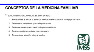 CONCEPTOS DE LA MEDICINA FAMILIAR
• SURGIMIENTO DEL MANUAL EL SMF EN 1972
1. El médico es el eje de la atención médica y debe coordinar un equipo de salud
2. Debe ser el profesional que cada país ocupe
3. Debe ser un verdadero médico de primer contacto
4. Referir a pacientes solo en caso necesario
5. Proporcionar atención integral medica
 