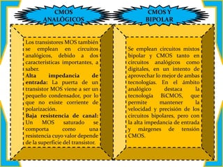 Los transistores MOS también
se emplean en circuitos
analógicos, debido a dos
características importantes, a
saber.
Alta impedancia de
entrada: La puerta de un
transistor MOS viene a ser un
pequeño condensador, por lo
que no existe corriente de
polarización.
Baja resistencia de canal:
Un MOS saturado se
comporta como una
resistencia cuyo valor depende
de la superficie del transistor.
Se emplean circuitos mixtos
bipolar y CMOS tanto en
circuitos analógicos como
digitales, en un intento de
aprovechar lo mejor de ambas
tecnologías. En el ámbito
analógico destaca la
tecnología BiCMOS, que
permite mantener la
velocidad y precisión de los
circuitos bipolares, pero con
la alta impedancia de entrada
y márgenes de tensión
CMOS.
CMOS
ANALÓGICOS
CMOS Y
BIPOLAR
 