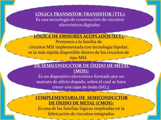 LÓGICA DE EMISORES ACOPLADOS (ECL):
Pertenece a la familia de
circuitos MSI implementada con tecnología bipolar;
es la más rápida disponible dentro de los circuitos de
tipo MSI.
DE SEMICONDUCTOR DE ÓXIDO DE METAL
(MOS):
Es un dispositivo electrónico formado por un
sustrato de silicio dopado, sobre el cual se hace
crecer una capa de óxido (SiO2).
COMPLEMENTARIA DE SEMICONDUCTOR
DE ÓXIDO DE METAL (CMOS):
Es una de las familias lógicas empleadas en la
fabricación de circuitos integrados
LÓGICA TRANSISTOR-TRANSISTOR (TTL):
Es una tecnología de construcción de circuitos
electrónicos digitales.
 
