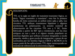 DESCRIPCIÓN:
TTL es la sigla en inglés de transistor-transistor lógica, es
decir, "lógica transistor a transistor", esta fue la primera
familia de éxito comercial, se utilizó entre 1965 y 1985. Los
circuitos TTL utilizan transistores bipolares y algunas
resistencias de polarización. La tensión nominal de
alimentación de los circuitos TTL son 5 V DC. Están
fabricadas a partir de BJT npn y resistencias, son las mas
antiguas en uso y aun a si siguen siendo populares en
sistemas digitales que utilizan circuitos integrados a escala
pequeña, media y gran escala de integración, a pesar de ser
sustituidos por las familias lógicas CMOS y BICMOS en la
mayor parte de las aplicaciones, TTL sigue construyendo un
estándar de referencia de la electrónica digital.
 
