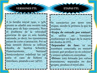 A la familia inicial 7400, o 74N,
pronto se añadió una versión más
lenta pero de bajo consumo, Pero
el problema de la velocidad
proviene de que es una familia
saturada, es decir, los transistores
pasan de corte a saturación. Por su
baja tensión directa se utilizan
diodos de barrera Schottky.
Posteriormente, National
Semiconductor redefinió las 74F
para el caso de búferes e
interfaces, pasando a ser 74F(r).
Se caracteriza por tener tres
etapas, siendo la primera la que le
nombra:
•Etapa de entrada por emisor:
se utiliza un transistor
multiemisor en lugar de la matriz
de diodos de DTL.
•Separador de fase: es un
transistor conectado en emisor
común que produce en su colector
y emisor señales en contrafase.
•Driver: está formada por varios
transistores, separados en dos
grupos. produce el nivel alto.
VERSIONES TTL ETAPAS TTL
 