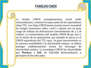 DESCRIPCIÓN:
La familia CMOS (complementary metal oxide
semiconductor), contiene la mayor parte de los equivalentes
chips TTL. Los chips CMOS tienen mucha menor necesidad
de energía (consumen sobre 1 mA) y operan con un gran
rango de voltajes de alimentación (normalmente de 3 a 18
voltios). La nomenclatura del modelo CMOS llevan una C
en el centro de su numeración, por ejemplo el 74C04 es el
CMOS equivalente del TTL 7404. Un gran inconveniente es
la extrema sensibilidad a la electricidad estática -se deben
proteger cuidadosamente contra las descargas de
electricidad estática. La tecnología CMOS fue desarrollada
por Wanlass y Sah, de Fairchild Semiconductor, a
principios de los años 1960.
 