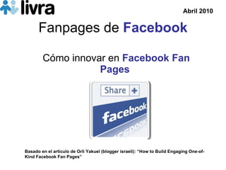 Fanpages de  Facebook C ómo innovar en   Facebook Fan Pages Basado en el art ículo de  Orli Yakuel (blogger israel í): “ How to Build Engaging One-of-Kind Facebook Fan Pages” Abril 2010 