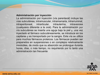 Administración por inyección
La administración por inyección (vía parenteral) incluye las
vías subcutánea, intramuscular, intramamaria, intrarruminal,
intraperitoneal, intrarticular, intrauterina, intravenosa
(cualquiera diferente a la oral). Para la administración por
vía subcutánea se inserta una aguja bajo la piel y, una vez
inyectado el fármaco subcutáneamente, se introduce en los
capilares y es transportado por la sangre. Esta vía se utiliza
para muchos fármacos proteicos. Los fármacos pueden ser
preparados en suspensiones o en complejos relativamente
insolubles, de modo que su absorción se prolongue durante
horas, días, o más tiempo, no requiriendo por lo tanto una
administración tan frecuente

 