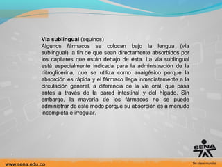 Vía sublingual (equinos)
Algunos fármacos se colocan bajo la lengua (vía
sublingual), a fin de que sean directamente absorbidos por
los capilares que están debajo de ésta. La vía sublingual
está especialmente indicada para la administración de la
nitroglicerina, que se utiliza como analgésico porque la
absorción es rápida y el fármaco llega inmediatamente a la
circulación general, a diferencia de la vía oral, que pasa
antes a través de la pared intestinal y del hígado. Sin
embargo, la mayoría de los fármacos no se puede
administrar de este modo porque su absorción es a menudo
incompleta e irregular.

 