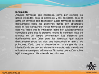 Inhalación
Algunos fármacos son inhalados, como por ejemplo los
gases utilizados para la anestesia y los aerosoles para el
asma en envases con dosificador. Estos fármacos se dirigen
directamente hacia los pulmones donde son absorbidos
hacia el flujo sanguíneo. Pocos fármacos se administran por
esta vía, dado que la inhalación debe ser cuidadosamente
controlada para que la persona reciba la cantidad justa de
fármaco en un tiempo determinado. Los sistemas con
dosificadores son útiles para los fármacos que actúan
directamente sobre las vías que transportan el aire a los
pulmones. Dado que la absorción en la sangre de una
inhalación de aerosol es altamente variable, este método se
utiliza raramente para administrar fármacos que actúan sobre
tejidos u órganos diferentes de los pulmones.

 