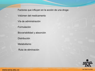 Factores que influyen en la acción de una droga:
Volúmen del medicamento
Vía de administración
Formulación
Biovariabilidad y absorción
Distribución
Metabolismo
Ruta de eliminación

 