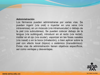 Administración
Los fármacos pueden administrarse por varias vías. Se
pueden ingerir (vía oral) o inyectar en una vena (vía
intravenosa), en un músculo (vía intramuscular) o debajo de
la piel (vía subcutánea). Se pueden colocar debajo de la
lengua (vía sublingual), introducir en el recto (vía rectal),
instilar en el ojo (vía ocular), vaporizar en las fosas nasales
(vía nasal) o en la boca (inhalación), o bien aplicar sobre la
piel con efecto local (tópico) o sistémico (transdérmico).
Estas vías de administración tienen objetivos específicos,
así como ventajas y desventajas.

 