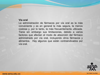 Vía oral
La administración de fármacos por vía oral es la más
conveniente y es en general la más segura, la menos
costosa y, por lo tanto, la más frecuentemente utilizada.
Tiene sin embargo sus limitaciones, debido a varios
factores que afectan el modo de absorción del fármaco
administrado por vía oral, incluyendo otros fármacos y
alimentos. Hay algunos que están contraindicados por
vía oral.

 