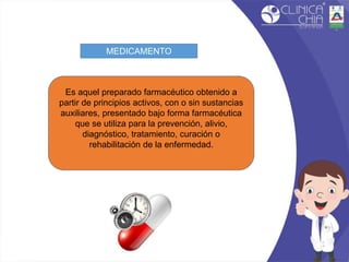 MEDICAMENTO
Es aquel preparado farmacéutico obtenido a
partir de principios activos, con o sin sustancias
auxiliares, presentado bajo forma farmacéutica
que se utiliza para la prevención, alivio,
diagnóstico, tratamiento, curación o
rehabilitación de la enfermedad.
 