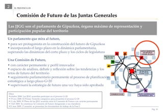 Pág.  EL PROCESO G+20 2 Comisión de Futuro de las Juntas Generales Las JJGG son el parlamento de Gipuzkoa, órgano máximo de representación y participación popular del territorio Un parlamento que mira al futuro, para ser protagonista en la construcción del futuro de Gipuzkoa incorporando el largo plazo en la dinámica parlamentaria, superando las dinámicas del corto plazo y los ciclos de legislatura Una Comisión de Futuro, con carácter permanente y perfil innovador espacio de análisis, debate y reflexión sobre las tendencias y los retos de futuro del territorio seguimiento parlamentario permanente al proceso de planificación estratégica a largo plazo G+20 supervisará la estrategia de futuro una vez haya sido aprobada Hitos  octubre 2008. Las JJGG acuerdan participar en el proceso G+20 19 nov 2008. El Primer Teniente comparece para presentar el proceso G+20 11 dic 2008. El Pleno de las JJGG acuerda crear la Comisión de Futuro con carácter permanente 3 feb 2009. Se constituye la Comisión de Futuro designando a sus miembros 31 mar 2009. 1ª reunión: se presentan los documentos de trabajo de la Fase I 