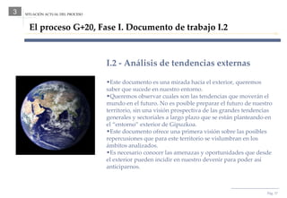 Pág.  SITUACIÓN ACTUAL DEL PROCESO 3 El proceso G+20, Fase I. Documento de trabajo I.2 I.2 - Análisis de tendencias externas Este documento es una mirada hacia el exterior, queremos saber que sucede en nuestro entorno. Queremos observar cuales son las tendencias que moverán el mundo en el futuro. No es posible preparar el futuro de nuestro territorio, sin una visión prospectiva de las grandes tendencias generales y sectoriales a largo plazo que se están planteando en el “entorno” exterior de Gipuzkoa. Este documento ofrece una primera visión sobre las posibles repercusiones que para este territorio se vislumbran en los ámbitos analizados. Es necesario conocer las amenazas y oportunidades que desde el exterior pueden incidir en nuestro devenir para poder así anticiparnos.  