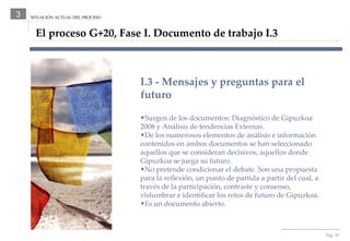 Pág.  SITUACIÓN ACTUAL DEL PROCESO 3 El proceso G+20, Fase I. Documento de trabajo I.3 I.3 - Mensajes y preguntas para el futuro Surgen de los documentos: Diagnóstico de Gipuzkoa 2008 y Análisis de tendencias Externas. De los numerosos elementos de análisis e información contenidos en ambos documentos se han seleccionado aquellos que se consideran decisivos, aquellos donde Gipuzkoa se juega su futuro. No pretende condicionar el debate. Son una propuesta para la reflexión, un punto de partida a partir del cual, a través de la participación, contraste y consenso, vislumbrar e identificar los retos de futuro de Gipuzkoa. Es un documento abierto. 
