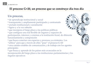 El proceso G+20, un proceso que se construye día tras día 2 Pág.  Un proceso, de aprendizaje institucional y social transparente y ampliamente participado y contrastado anclado institucional y socialmente ligero y a la vez robusto que incorpora el largo plazo a las políticas públicas que configura una red flexible   de órganos y espacios de participación, internos y externos a la institución fioral, de diferente funcionamiento y composición que busca conectar con espacios y procesos ya existentes. Los “utiliza” para que a través de ellos “pase” el proceso G+20 crea canales estables de comunicación y de trabajo con los agentes principales que busca y aprende de los países más avanzados en la incorporación del largo plazo a las instituciones parlamentarias y los órganos ejecutivos EL PROCESO G+20 