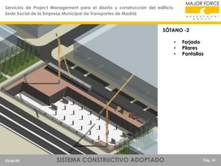 Servicios de Project Management para el diseño y construcción del edificio
Sede Social de la Empresa Municipal de Transportes de Madrid

SÓTANO -2
•
•
•

23/06/09

SISTEMA CONSTRUCTIVO ADOPTADO

Forjado
Pilares
Pantallas

Pág. 14

 