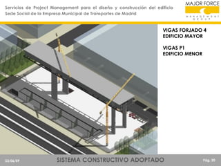 Servicios de Project Management para el diseño y construcción del edificio
Sede Social de la Empresa Municipal de Transportes de Madrid

VIGAS FORJADO 4
EDIFICIO MAYOR
VIGAS P1
EDIFICIO MENOR

23/06/09

SISTEMA CONSTRUCTIVO ADOPTADO

Pág. 20

 