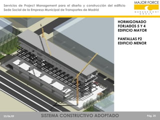 Servicios de Project Management para el diseño y construcción del edificio
Sede Social de la Empresa Municipal de Transportes de Madrid

HORMIGONADO
FORJADOS 5 Y 4
EDIFICIO MAYOR

PANTALLAS P2
EDIFICIO MENOR

23/06/09

SISTEMA CONSTRUCTIVO ADOPTADO

Pág. 25

 
