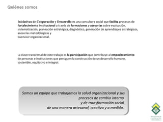 Quiénes somos


    Iniciativas de Cooperación y Desarrollo es una consultora social que facilita procesos de
    fortalecimiento institucional a través de formaciones y asesorías sobre evaluación,
    sistematización, planeación estratégica, diagnóstico, generación de aprendizajes estratégicos,
    asesorías metodológicas y
    buenvivir organizacional.




    La clave transversal de este trabajo es la participación que contribuye al empoderamiento
    de personas e instituciones que persiguen la construcción de un desarrollo humano,
    sostenible, equitativo e integral.




       Somos un equipo que trabajamos la salud organizacional y sus
                                       procesos de cambio interno
                                        y de transformación social
                     de una manera artesanal, creativa y a medida.
 