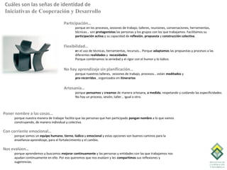 Cuáles son las señas de identidad de
Iniciativas de Cooperación y Desarrollo

                                      Participación…
                                              porque en los procesos, sesiones de trabajo, talleres, reuniones, conversaciones, herramientas,
                                              técnicas… son protagonistas las personas y los grupos con los que trabajamos. Facilitamos su
                                              participación activa y su capacidad de reflexión, propuesta y construcción colectiva.


                                      Flexibilidad…
                                              en el uso de técnicas, herramientas, recursos… Porque adaptamos las propuestas y procesos a las
                                              diferentes realidades y necesidades.
                                              Porque combinamos la seriedad y el rigor con el humor y lo lúdico.


                                      No hay aprendizaje sin planificación…
                                              porque nuestros talleres, sesiones de trabajo, procesos… están meditados y
                                              pre-recorridos , organizados en itinerarios

                                      Artesanía…
                                              porque pensamos y creamos de manera artesana, a medida, respetando y cuidando las especificidades.
                                              No hay un proceso, sesión, taller… igual a otro.



Poner nombre a las cosas…
     porque nuestra manera de trabajar facilita que las personas que han participado pongan nombre a lo que vamos
     construyendo, de manera individual y colectiva.

Con corriente emocional…
     porque somos un equipo humano, tierno, lúdico y emocional y estas opciones son buenos caminos para la
     enseñanza-aprendizaje, para el fortalecimiento y el cambio.

Nos evalúen…
     porque aprendemos y buscamos mejorar continuamente y las personas y entidades con las que trabajamos nos
     ayudan continuamente en ello. Por eso queremos que nos evalúen y les compartimos sus reflexiones y
     sugerencias.
 