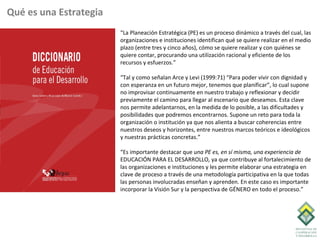 Qué es una Estrategia
                        “La Planeación Estratégica (PE) es un proceso dinámico a través del cual, las
                        organizaciones e instituciones identifican qué se quiere realizar en el medio
                        plazo (entre tres y cinco años), cómo se quiere realizar y con quiénes se
                        quiere contar, procurando una utilización racional y eficiente de los
                        recursos y esfuerzos.”

                        “Tal y como señalan Arce y Levi (1999:71) “Para poder vivir con dignidad y
                        con esperanza en un futuro mejor, tenemos que planificar”, lo cual supone
                        no improvisar continuamente en nuestro trabajo y reflexionar y decidir
                        previamente el camino para llegar al escenario que deseamos. Esta clave
                        nos permite adelantarnos, en la medida de lo posible, a las dificultades y
                        posibilidades que podremos encontrarnos. Supone un reto para toda la
                        organización o institución ya que nos alienta a buscar coherencias entre
                        nuestros deseos y horizontes, entre nuestros marcos teóricos e ideológicos
                        y nuestras prácticas concretas.”

                        “Es importante destacar que una PE es, en sí misma, una experiencia de
                        EDUCACIÓN PARA EL DESARROLLO, ya que contribuye al fortalecimiento de
                        las organizaciones e instituciones y les permite elaborar una estrategia en
                        clave de proceso a través de una metodología participativa en la que todas
                        las personas involucradas enseñan y aprenden. En este caso es importante
                        incorporar la Visión Sur y la perspectiva de GÉNERO en todo el proceso.”
 