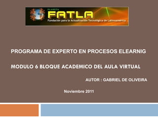 PROGRAMA DE EXPERTO EN PROCESOS ELEARNIG MODULO 6 BLOQUE ACADEMICO DEL AULA VIRTUAL AUTOR : GABRIEL DE OLIVEIRA Noviembre 2011 