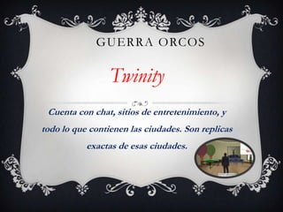 GUERRA ORCOS

Twinity
Cuenta con chat, sitios de entretenimiento, y
todo lo que contienen las ciudades. Son replicas
exactas de esas ciudades.

 