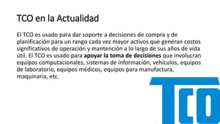TCO en la Actualidad
El TCO es usado para dar soporte a decisiones de compra y de
planificación para un rango cada vez mayor activos que generan costos
significativos de operación y mantención a lo largo de sus años de vida
útil. El TCO es usado para apoyar la toma de decisiones que involucran
equipos computacionales, sistemas de información, vehículos, equipos
de laboratorio, equipos médicos, equipos para manufactura,
maquinaria, etc.
 
