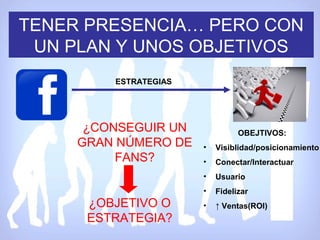 TENER PRESENCIA… PERO CON
 UN PLAN Y UNOS OBJETIVOS
         ESTRATEGIAS




      ¿CONSEGUIR UN              OBEJTIVOS:
     GRAN NÚMERO DE    •   Visiblidad/posicionamiento
          FANS?        •   Conectar/Interactuar
                       •   Usuario
                       •   Fidelizar
      ¿OBJETIVO O      •   ↑ Ventas(ROI)
      ESTRATEGIA?
 