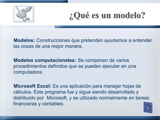 ¿Qué es un modelo?Modelos: Construcciones que pretenden ayudarnos a entender las cosas de una mejor manera.Modelos computacionales: Se componen de varios procedimientos definidos que se pueden ejecutar en una computadora.Microsoft Excel: Es una aplicación para manejar hojas de cálculos. Este programa fue y sigue siendo desarrollado y distribuido por  Microsoft, y es utilizado normalmente en tareas financieras y contables.
