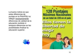 Respecto del acceso y los preuniversitarios  La buena noticia es que estas diferencias de puntaje en la PAA/PSU no reflejan  necesariamente  diferencias   de calidad de la educación recibida ni tampoco diferencias en las posibilidades finalizar la educación superior.  