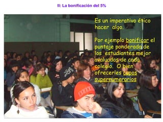 Es un imperativo ético hacer  algo. Por ejemplo  bonificar  el puntaje ponderado de los  estudiantes mejor avaluados de cada colegio.  O bien ofrecerles  cupos supernumerarios   II: La bonificación del 5% 