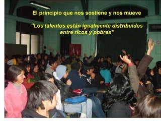 El principio que nos sostiene y nos mueve “ Los talentos están igualmente distribuidos entre ricos y pobres” 