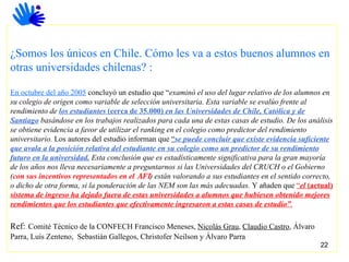 ¿Somos los únicos en Chile. Cómo les va a estos buenos alumnos en otras universidades chilenas? : En octubre del año 2005  concluyó un estudio que “ examinó el uso del lugar relativo de los alumnos en su colegio de origen como variable de selección universitaria. Esta variable se evalúo frente al rendimiento de  los estudiantes  (cerca de 35.000)  en las Universidades de Chile, Católica y de Santiago  basándose en los trabajos realizados para cada una de estas casas de estudio. De los análisis se obtiene evidencia a favor de utilizar el ranking en el colegio como predictor del rendimiento universitario.  Los autores del estudio informan que  “ se puede concluir que existe evidencia suficiente que avala a la posición relativa del estudiante en su colegio como un predictor de su rendimiento futuro en la universidad.  Esta conclusión que es estadísticamente significativa para la gran mayoría de los años nos lleva necesariamente a preguntarnos si las Universidades del CRUCH o el Gobierno ( con sus incentivos representados en el  AFI ) están valorando a sus estudiantes en el sentido correcto, o dicho de otra forma, si la ponderación de las NEM son las más adecuadas.  Y añaden que  “ el  (actual)  sistema de ingreso ha dejado fuera de estas universidades a alumnos que hubiesen obtenido mejores rendimientos que los estudiantes que efectivamente ingresaron a estas casas de estudio” . Ref:   Comité Técnico de la CONFECH Francisco Meneses,  Nicolás Grau ,  Claudio Castro , Álvaro Parra, Luís Zenteno,  Sebastián Gallegos, Christofer Neilson y Álvaro Parra 