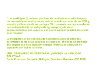 “… el  ranking  es (i) un buen predictor de rendimiento académico para las universidades analizadas, es un instrumento corrector de las NEM y, además, a diferencia de los puntajes PSU, presenta una baja correlación con la dependencia del colegio de egreso ( proxy  de nivel socioeconómico), por lo que su uso podría agregar equidad al sistema en el margen”. La incorporación de la medida de habilidad relativa no altera los parámetros de las otras variables de selección, al menos en promedio Ello sugiere que este indicador entrega información adicional, no capturada por dichas variables. (REF:  DESEMPEÑO UNIVERSITARIO: ¿IMPORTA LA HABILIDAD RELATIVA?  Dante Contreras, Sebastián Gallegos, Francisco Meneses,  CSE 2009) 