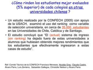 Un estudio realizado por la CONFECH (2005) con apoyo de la USACH,  examinó el uso del ranking  como variable de selección universitaria, en cerca de  35.000  estudiantes  en las Universidades de Chile, Católica y de Santiago. El estudio concluyó que “El  (actual)  sistema de ingreso  (sin ranking)  ha dejado fuera de estas universidades a alumnos que hubiesen obtenido mejores rendimientos que los estudiantes que efectivamente ingresaron a estas casas de estudio”. ¿Cómo rinden los estudiantes mejor evaluados (5% superior) de cada colegios  en otras  universidades chilenas  ? Ref: Comité Técnico de la CONFECH Francisco Meneses,  Nicolás Grau ,  Claudio Castro , Álvaro Parra, Luís Zenteno,  Sebastián Gallegos, Christofer Neilson y Álvaro Parra 