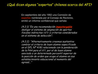 En septiembre del año 1992 una Comisión de  expertos  nombrada por el Consejo de Rectores, emitió un informe confidencial que señala: (4.2.1) “Es una recomendación  impostergable  desligar el sistema de asignación de aportes fiscales indirectos  (AFI)  a criterios considerados en el sistema de selección”;  (4.2.2)  ”Alternativamente creemos sustantivo cambiar el criterio de buen alumno especificado en el DFL Nº 4/81 relacionado con la ponderación de la PAA para el  AFI,  por el de buen alumno asociado a un determinado percentil superior de la posición de orden que ocupa el alumno en sus establecimiento educacional al momento del egresó...”   ¿Qué dicen algunos “expertos” chilenos acerca del AFI? 