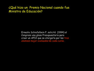 Ernesto Schiefelbein F. solicitó  (1994) al Congreso una glosa Presupuestaria para crear un AFI2 que se otorgaría por los  tres  alumnos mejor evaluados  de cada curso. ¿Qué hizo un  Premio Nacional cuando fue  Ministro de Educación? 