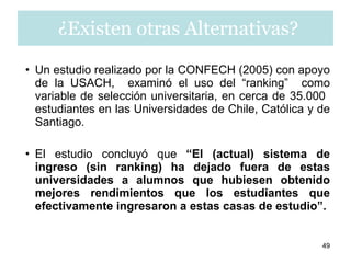 Un estudio realizado por la CONFECH (2005) con apoyo de la USACH,  examinó el uso del “ranking”  como variable de selección universitaria, en cerca de 35.000  estudiantes en las Universidades de Chile, Católica y de Santiago. El estudio concluyó que  “El (actual) sistema de ingreso (sin ranking) ha dejado fuera de estas universidades a alumnos que hubiesen obtenido mejores rendimientos que los estudiantes que efectivamente ingresaron a estas casas de estudio”. ¿Existen otras Alternativas? 
