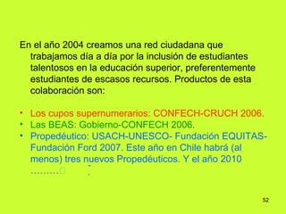 En el año 2004 creamos una red ciudadana que trabajamos día a día por la inclusión de estudiantes talentosos en la educación superior, preferentemente estudiantes de escasos recursos. Productos de esta colaboración son:   Los cupos supernumerarios: CONFECH-CRUCH 2006.  Las BEAS: Gobierno-CONFECH 2006. Propedéutico: USACH-UNESCO- Fundación EQUITAS-Fundación Ford 2007. Este año en Chile habrá (al menos) tres nuevos Propedéuticos. Y el año 2010 ………  