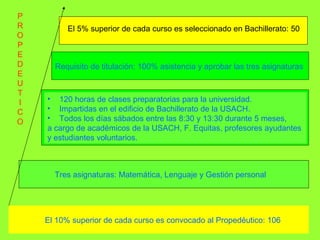 El 10% superior de cada curso es convocado al Propedéutico: 106   Tres asignaturas: Matemática, Lenguaje y Gestión personal Requisito de titulación: 100% asistencia y aprobar las tres asignaturas   120 horas de clases preparatorias para la universidad.  Impartidas en el edificio de Bachillerato de la USACH. Todos los días sábados entre las 8:30 y 13:30 durante 5 meses,  a cargo de académicos de la USACH, F. Equitas, profesores ayudantes  y estudiantes voluntarios. El 5% superior de cada curso es seleccionado en Bachillerato: 50 P R O P E D E U T I C O 