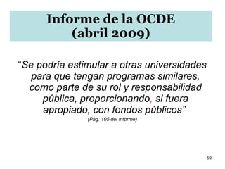 “ Se podría   estimular a otras universidades para que tengan programas similares, como parte de su rol y responsabilidad pública, proporcionando ,  si fuera apropiado, con fondos públicos”  (Pág. 105 del informe) Informe de la OCDE  (abril 2009) 